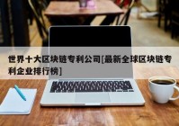 世界十大区块链专利公司[最新全球区块链专利企业排行榜]